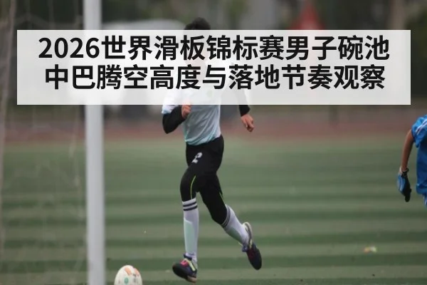 2026世界滑板锦标赛男子碗池中巴腾空高度与落地节奏观察